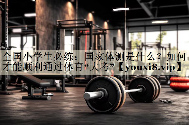 全国小学生必练:国家体测是什么?如何才能顺利通过体育“大考”