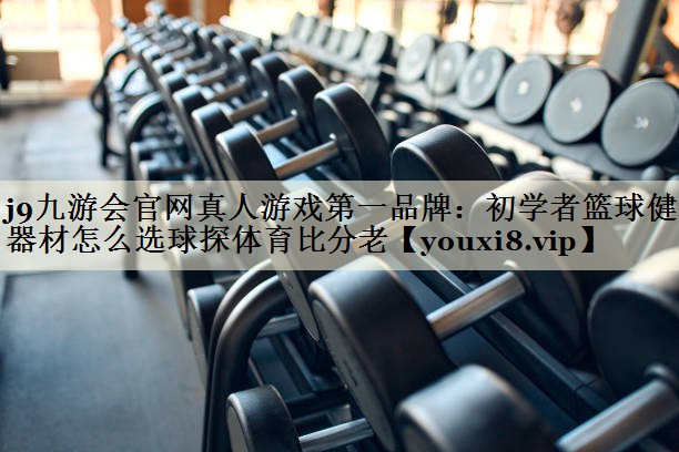 j9九游会官网真人游戏第一品牌:初学者篮球健身器材怎么选球探体育比分老