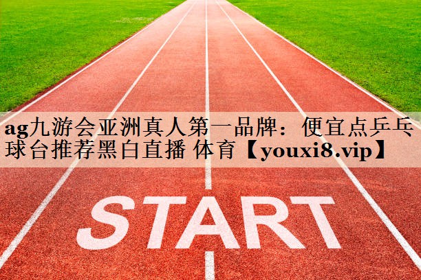 ag九游会亚洲真人第一品牌：便宜点乒乓球台推荐黑白直播 体育