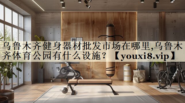 乌鲁木齐健身器材批发市场在哪里,乌鲁木齐体育公园有什么设施？