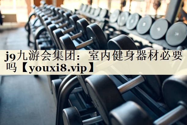 <strong>j9九游会集团：室内健身器材必要吗</strong>